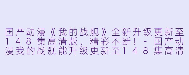 国产动漫《我的战舰》全新升级更新至148集高清版，精彩不断！-国产动漫我的战舰能升级更新至148集高清版