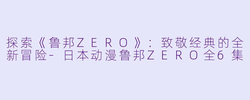 探索《鲁邦ZERO》：致敬经典的全新冒险-日本动漫鲁邦ZERO全6集