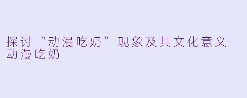 探讨“动漫吃奶”现象及其文化意义