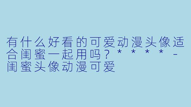 有什么好看的可爱动漫头像适合闺蜜一起用吗?****