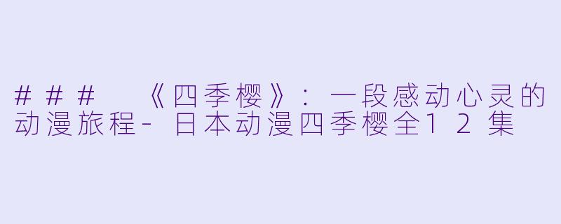 ### 《四季樱》：一段感动心灵的动漫旅程-日本动漫四季樱全12集