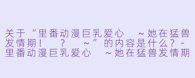 关于“里番动漫巨乳爱心 ~她在猛兽发情期! ? ~”的内容是什么?