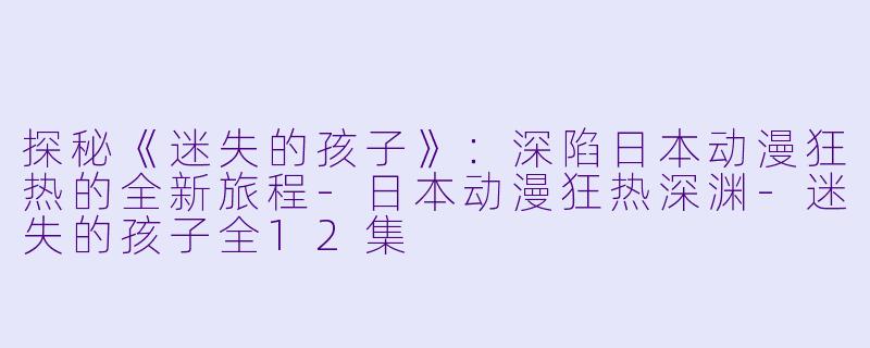 探秘《迷失的孩子》：深陷日本动漫狂热的全新旅程-日本动漫狂热深渊-迷失的孩子全12集