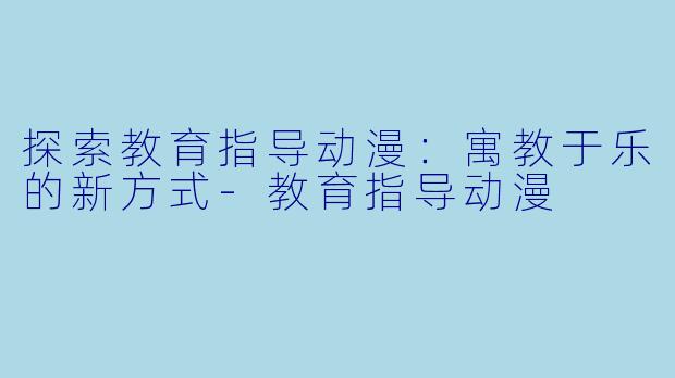 探索教育指导动漫：寓教于乐的新方式-教育指导动漫
