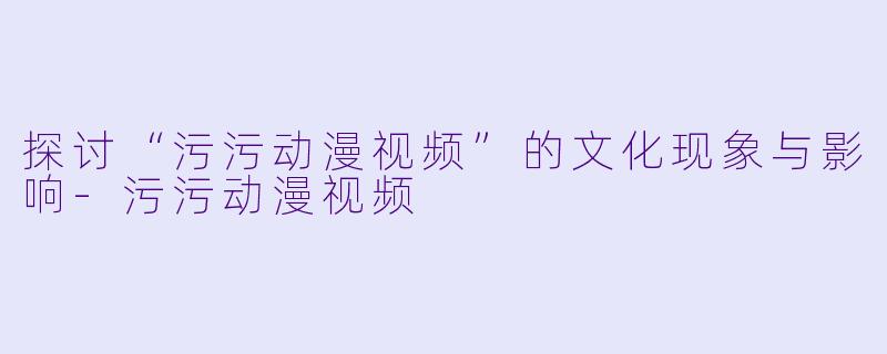 探讨“污污动漫视频”的文化现象与影响-污污动漫视频