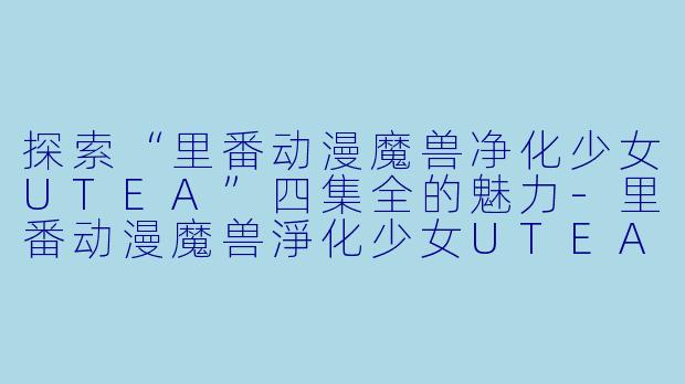 探索“里番动漫魔兽净化少女UTEA”四集全的魅力-里番动漫魔兽淨化少女UTEA4集全
