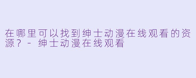 在哪里可以找到绅士动漫在线观看的资源？