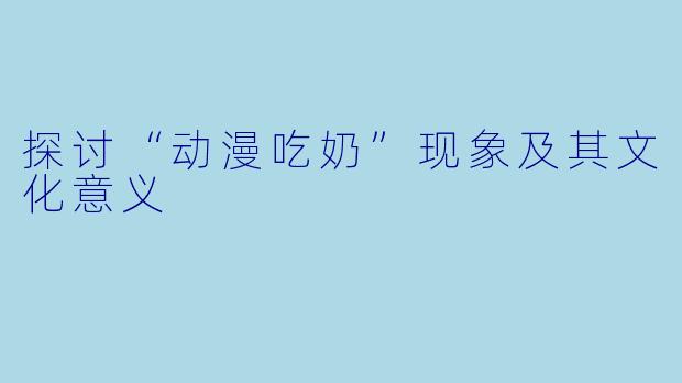 探讨“动漫吃奶”现象及其文化意义