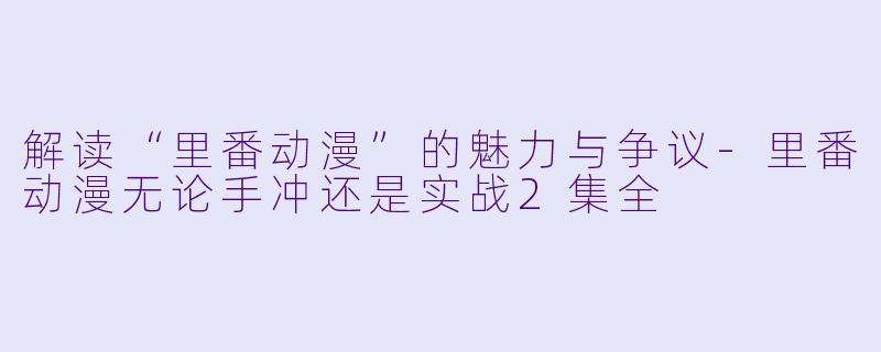 解读“里番动漫”的魅力与争议-里番动漫无论手冲还是实战2集全
