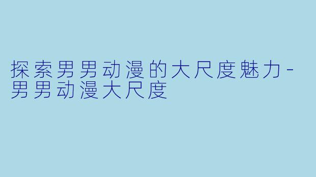 探索男男动漫的大尺度魅力-男男动漫大尺度
