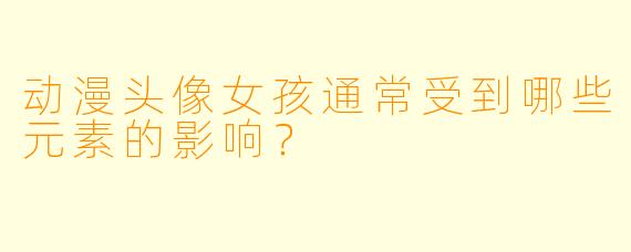 动漫头像女孩通常受到哪些元素的影响？