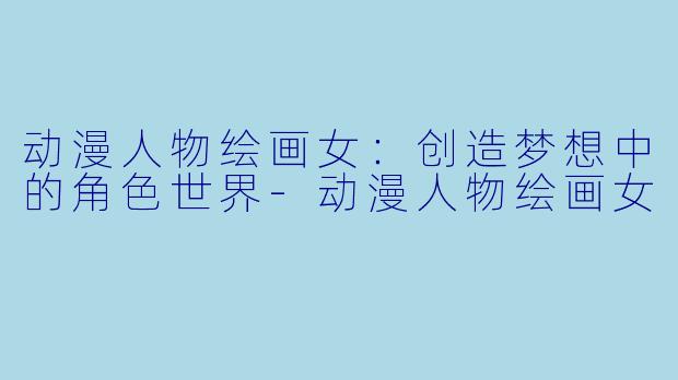 动漫人物绘画女：创造梦想中的角色世界-动漫人物绘画女
