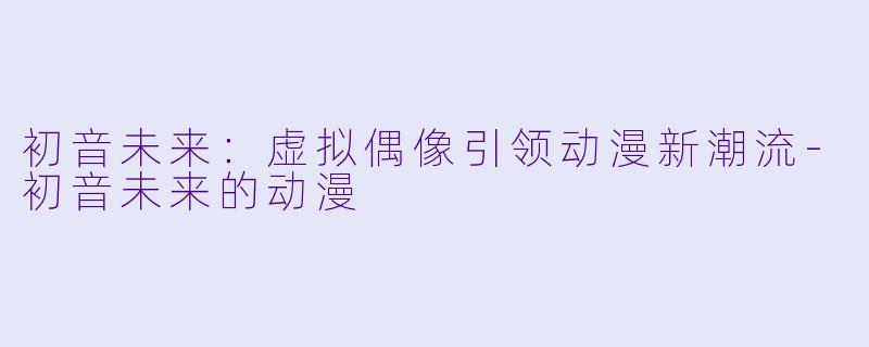 初音未来:虚拟偶像引领动漫新潮流