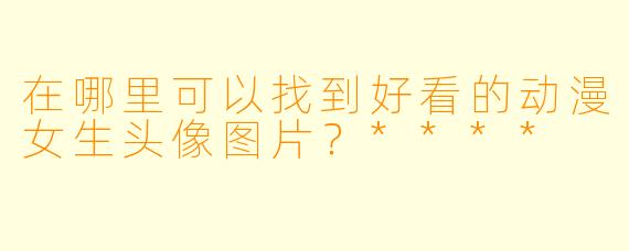 在哪里可以找到好看的动漫女生头像图片？****