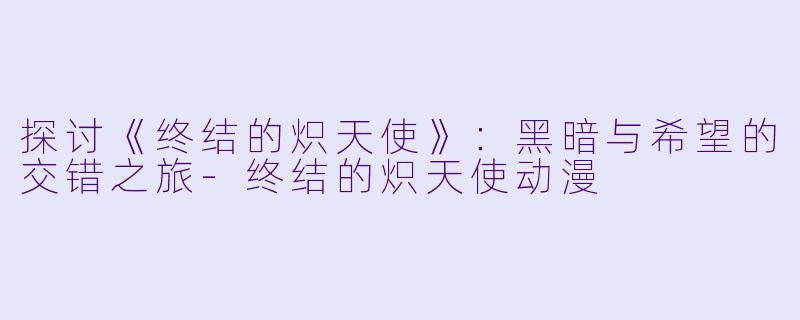 探讨《终结的炽天使》：黑暗与希望的交错之旅-终结的炽天使动漫