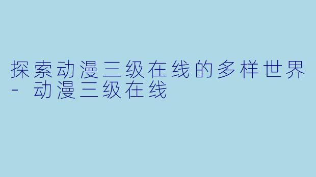 探索动漫三级在线的多样世界-动漫三级在线