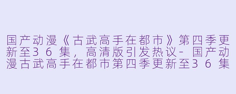 国产动漫《古武高手在都市》第四季更新至36集，高清版引发热议-国产动漫古武高手在都市第四季更新至36集高清版