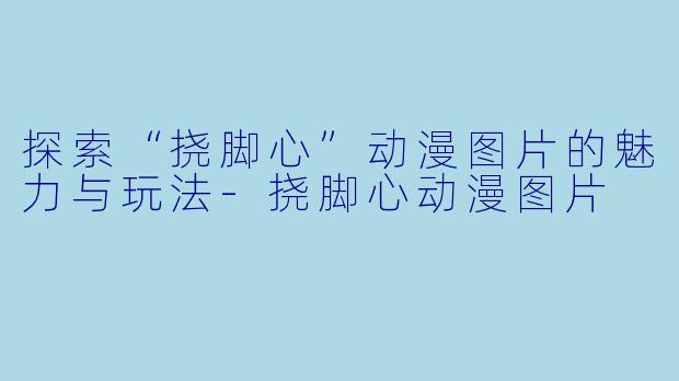 探索“挠脚心”动漫图片的魅力与玩法-挠脚心动漫图片