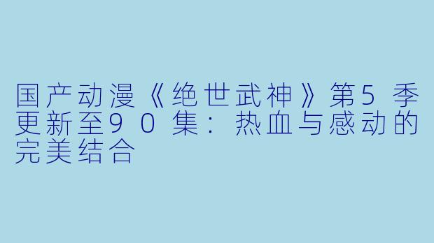 国产动漫《绝世武神》第5季更新至90集：热血与感动的完美结合
