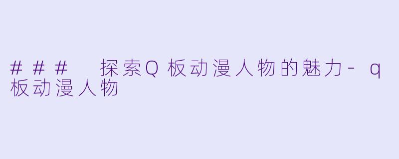### 探索Q板动漫人物的魅力-q板动漫人物