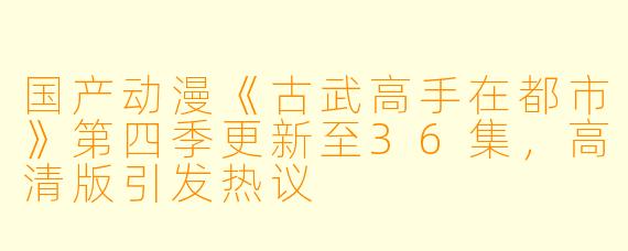 国产动漫《古武高手在都市》第四季更新至36集，高清版引发热议