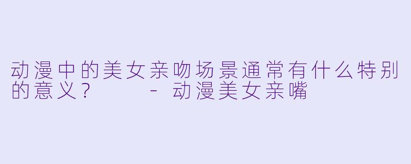 动漫中的美女亲吻场景通常有什么特别的意义？  
