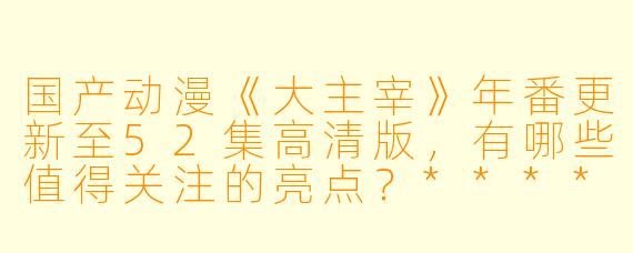国产动漫《大主宰》年番更新至52集高清版,有哪些值得关注的亮点?****
