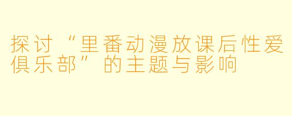 探讨“里番动漫放课后性爱俱乐部”的主题与影响