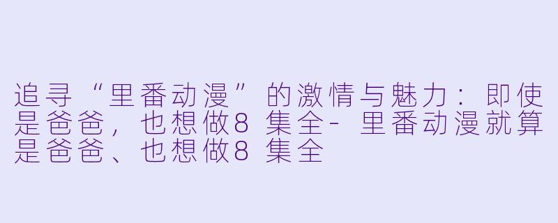 追寻“里番动漫”的激情与魅力：即使是爸爸，也想做8集全-里番动漫就算是爸爸、也想做8集全