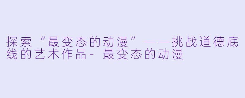 探索“最变态的动漫”——挑战道德底线的艺术作品-最变态的动漫