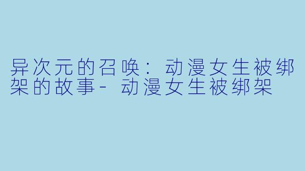 异次元的召唤：动漫女生被绑架的故事-动漫女生被绑架