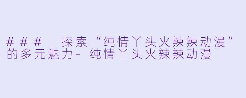 ### 探索“纯情丫头火辣辣动漫”的多元魅力-纯情丫头火辣辣动漫