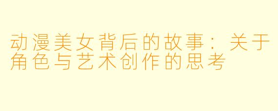 动漫美女背后的故事：关于角色与艺术创作的思考