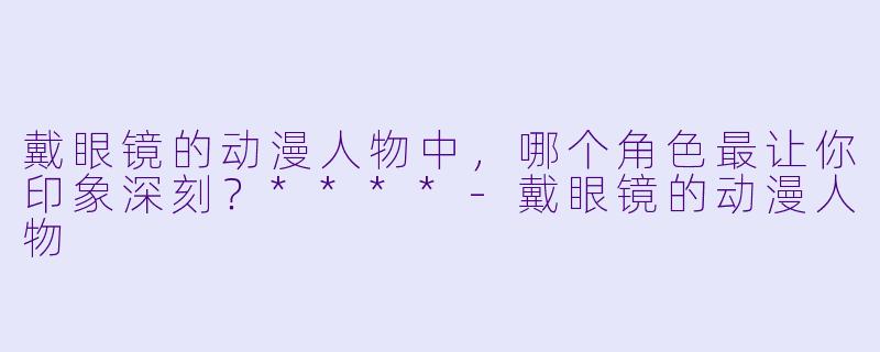 戴眼镜的动漫人物中，哪个角色最让你印象深刻？****
