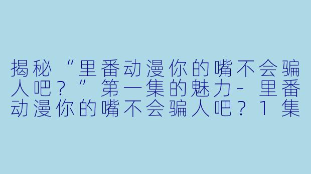 揭秘“里番动漫你的嘴不会骗人吧？”第一集的魅力-里番动漫你的嘴不会骗人吧？1集全