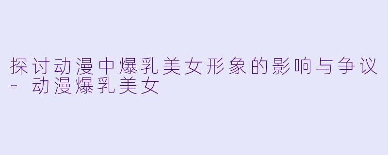 探讨动漫中爆乳美女形象的影响与争议-动漫爆乳美女