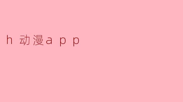 探索h动漫app:二次元世界的新天地