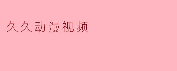 探索“久久动漫视频”——爱好者的必备平台