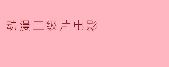 动漫三级片电影是什么?它与普通动画电影有什么区别?