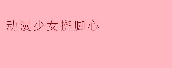 为什么动漫少女挠脚心的画面总是让人觉得可爱？