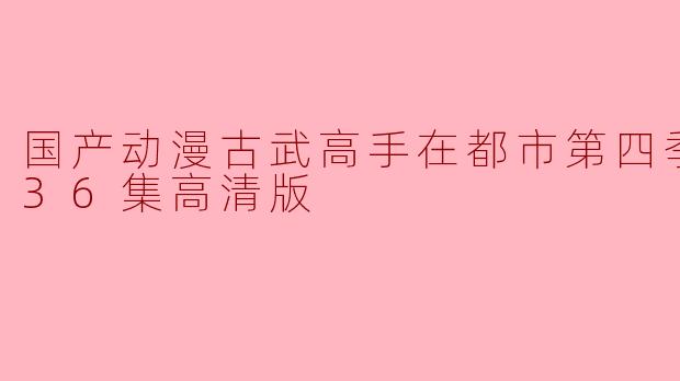 国产动漫《古武高手在都市》第四季更新至36集,高清版引发热议