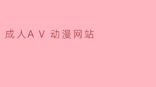 成人AV动漫网站的内容通常包括哪些类型,用户该如何选择安全合规的网站?