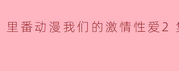 里番动漫我们的激情性爱2集全