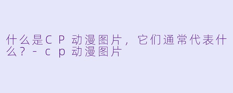 什么是CP动漫图片,它们通常代表什么?