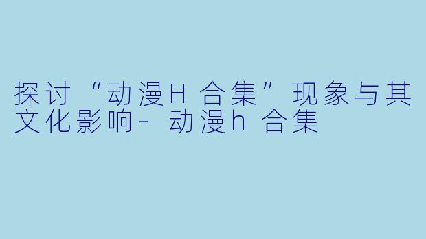 探讨“动漫H合集”现象与其文化影响-动漫h合集