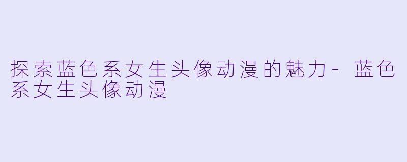 探索蓝色系女生头像动漫的魅力-蓝色系女生头像动漫