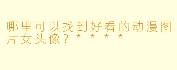 哪里可以找到好看的动漫图片女头像？****