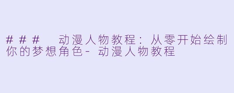 ### 动漫人物教程：从零开始绘制你的梦想角色-动漫人物教程