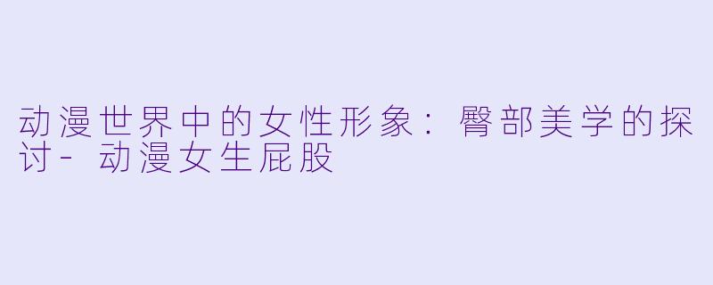 动漫世界中的女性形象：臀部美学的探讨-动漫女生屁股