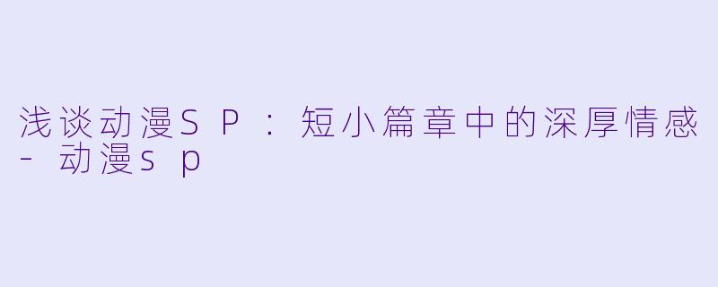 浅谈动漫SP：短小篇章中的深厚情感-动漫sp